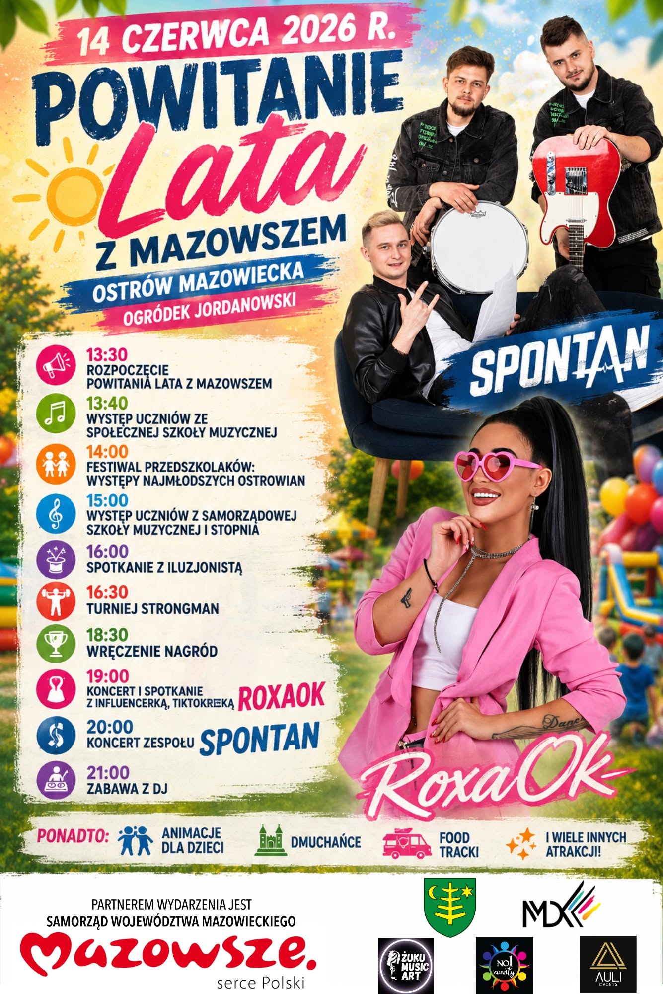 14 CZERWCA 2026 R. POWITANIE Lata Z MAZOWSZEM OSTRÓW MAZOWIECKA OGRÓDEK JORDANOWSKI 13:30 ROZPOCZĘCIE POWITANIA LATA Z MAZOWSZEM 13:40 WYSTĘP UCZNIÓW ZE SPOŁECZNEJ SZKOŁY MUZYCZNEJ 14:00 FESTIWAL PRZEDSZKOLAKÓW: WYSTĘPY NAJMŁODSZYCH OSTROWIAN 15:00 WYSTĘP UCZNIÓW Z SAMORZĄDOWEJ SZKOŁY MUZYCZNEJ I STOPNΙΑ 16:00 SPOTKANIE Z ILUZJONISTĄ 16:30 TURNIEJ STRONGMAN 18:30 WRĘCZENIE NAGRÓD 8 19:00 ZINFLUENCERKAT TIKTOKREKA ROXAOK SPOTKANIE $ 20:00 KONCERT ZESPOŁU SPONTAN 21:00 ZABAWA Z DJ PONADTO: ANIMACJE DLA DZIECI SPONTAN DMUCHAŃCE FOOD TRACKI Dane Roxa Ok I WIELE INNYCH ATRAKCJI! PARTNEREM WYDARZENIA JEST SAMORZĄD WOJEWÓDZTWA MAZOWIECKIEGO Mazowsze. serce Polski MX ZUKU MUSIC ART AULI