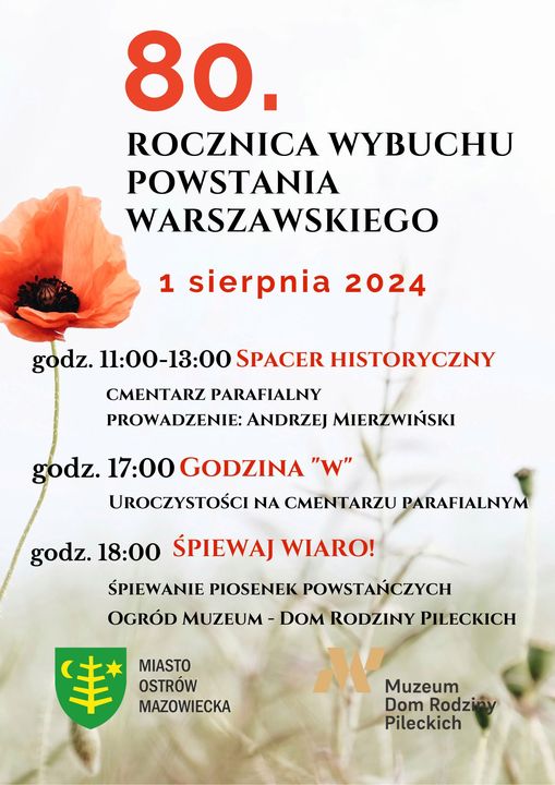 Zapraszamy na obchody 80. rocznicy wybuchu Powstania Warszawskiego 1 sierpnia 2024  11:00 - 13:00 Spacer Historyczny - cmentarz parafialny, prowadzić będzie Pan Andrzej Mierzwiński. 17:00 Godzina "W" – zapalnie zniczy i złożenie kwiatów przy Mauzoleum „Córkom i Synom Ziemi Ostrowskiej zamordowanym w latach 1936-1956” na cmentarzu parafialnym. Na terenie Ostrowi Mazowieckiej uruchomione zostaną syreny alarmowe, aby oddać hołd i uczcić pamięć bohaterskich żołnierzy Polskiego Państwa Podziemnego oraz mieszkańców stolicy, poległych i zamordowanych w czasie Powstania Warszawskiego. 18:00 Śpiewaj Wiaro! – koncert piosenek patriotycznych w ogrodzie Muzeum Dom Rodziny Pileckich